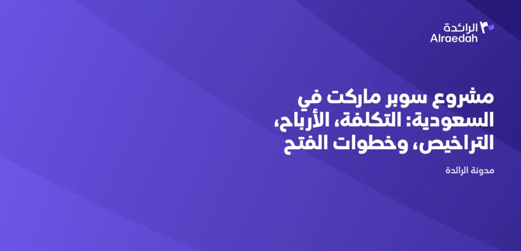 مشروع سوبر ماركت في السعودية: التكلفة، الأرباح، التراخيص، وخطوات الفتح